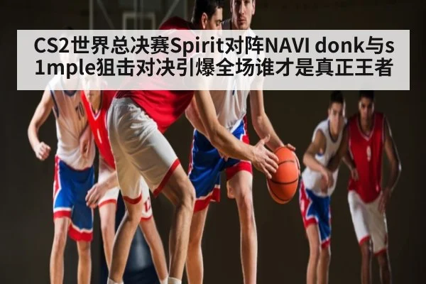 CS2世界总决赛Spirit对阵NAVI donk与s1mple狙击对决引爆全场谁才是真正王者 | www.c7c7.app