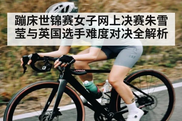 蹦床世锦赛女子网上决赛朱雪莹与英国选手难度对决全解析 | www.c7c7.app