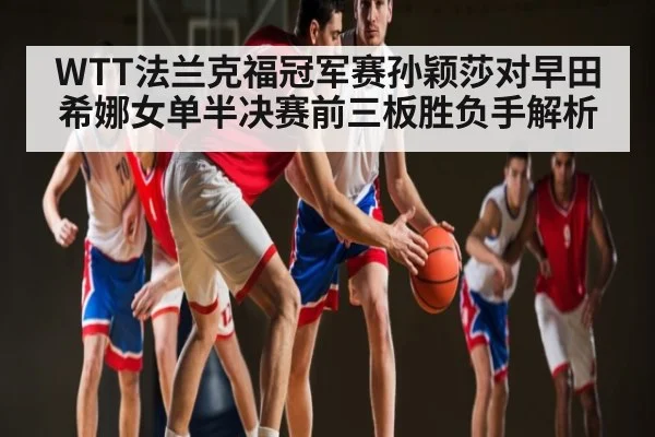 WTT法兰克福冠军赛孙颖莎对早田希娜女单半决赛前三板胜负手解析