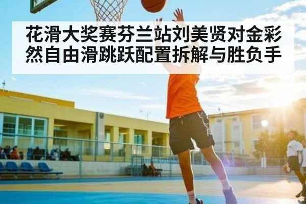 花滑大奖赛芬兰站刘美贤对金彩然自由滑跳跃配置拆解与胜负手 | www.c7c7.app